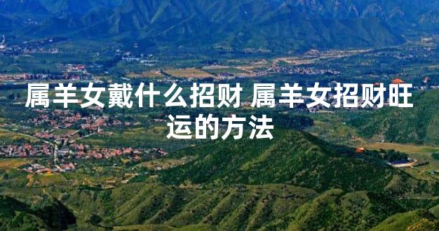 属羊女戴什么招财 属羊女招财旺运的方法